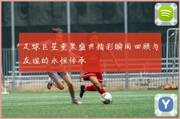 足球巨星重聚盛典精彩瞬间回顾与友谊的永恒传承