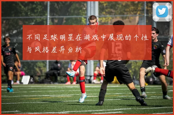 不同足球明星在游戏中展现的个性与风格差异分析