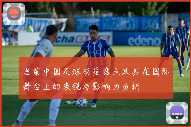 当前中国足球明星盘点及其在国际舞台上的表现与影响力分析