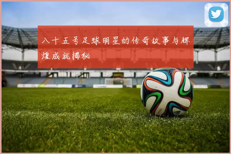 八十五号足球明星的传奇故事与辉煌成就揭秘