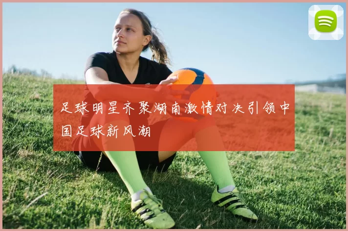足球明星齐聚湖南激情对决引领中国足球新风潮