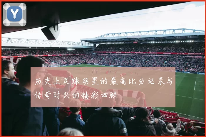 历史上足球明星的最高比分记录与传奇时刻的精彩回顾
