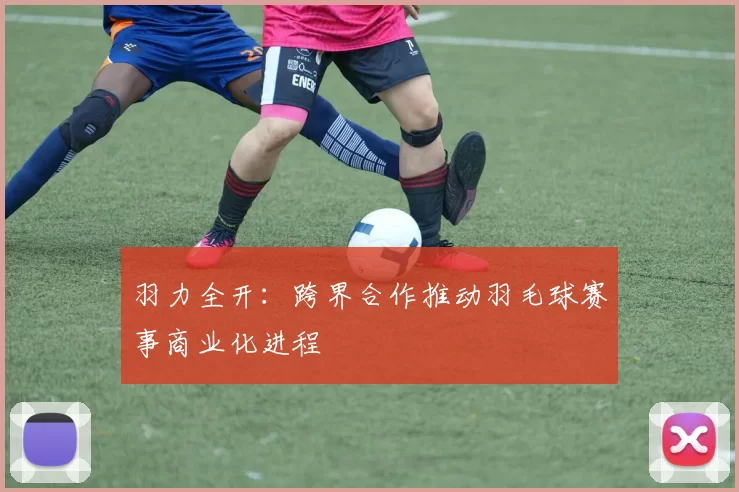 羽力全开：跨界合作推动羽毛球赛事商业化进程