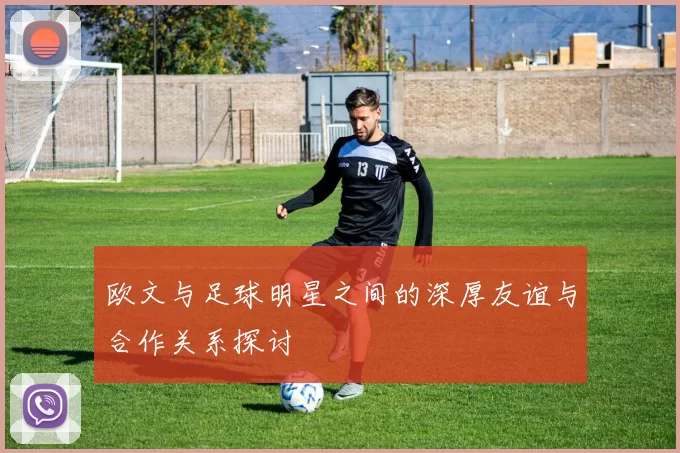 欧文与足球明星之间的深厚友谊与合作关系探讨