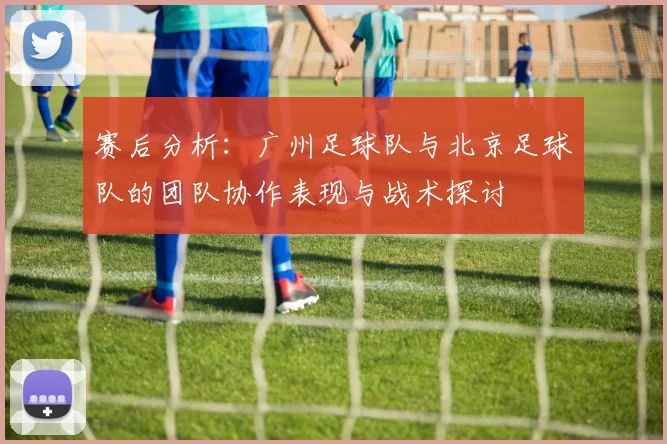 赛后分析：广州足球队与北京足球队的团队协作表现与战术探讨