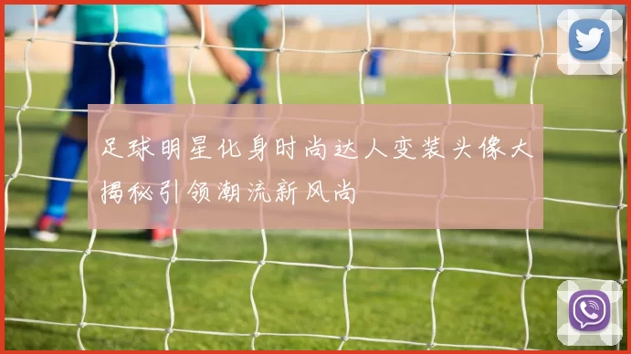 足球明星化身时尚达人变装头像大揭秘引领潮流新风尚