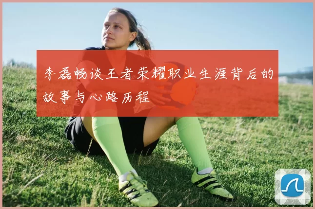 李磊畅谈王者荣耀职业生涯背后的故事与心路历程