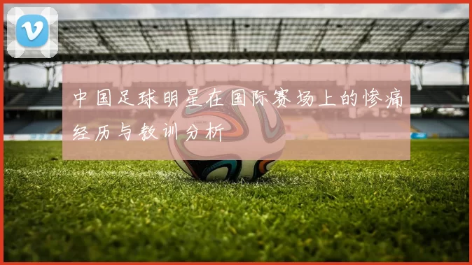 中国足球明星在国际赛场上的惨痛经历与教训分析
