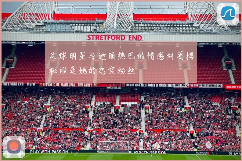 足球明星与迪丽热巴的情感纠葛揭秘谁是她的忠实粉丝