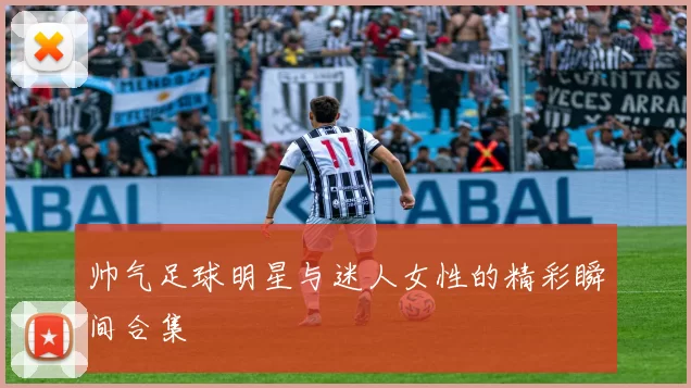 帅气足球明星与迷人女性的精彩瞬间合集