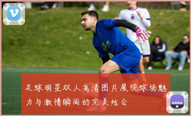 足球明星双人高清图片展现球场魅力与激情瞬间的完美结合