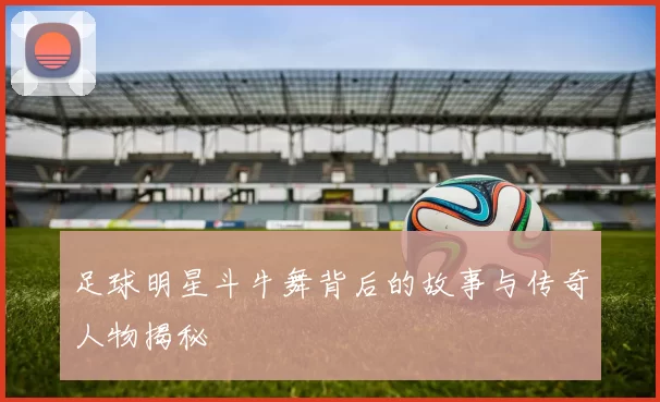 足球明星斗牛舞背后的故事与传奇人物揭秘