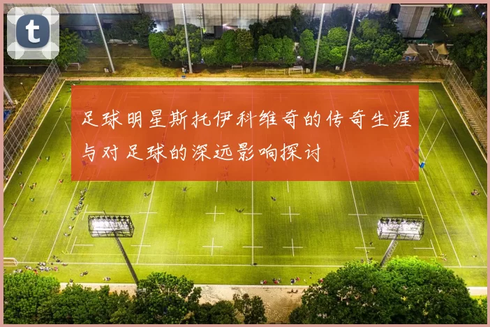 足球明星斯托伊科维奇的传奇生涯与对足球的深远影响探讨
