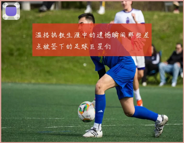 温格执教生涯中的遗憾瞬间那些差点被签下的足球巨星们