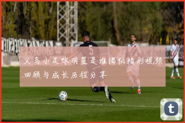 义乌小足球明星是谁揭秘精彩视频回顾与成长历程分享