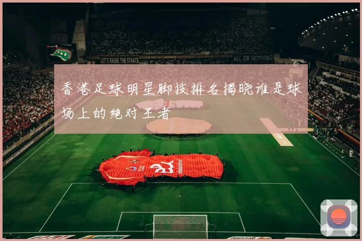 香港足球明星脚技排名揭晓谁是球场上的绝对王者