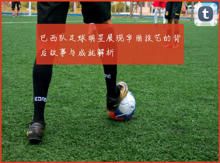 巴西队足球明星展现华丽技艺的背后故事与成就解析