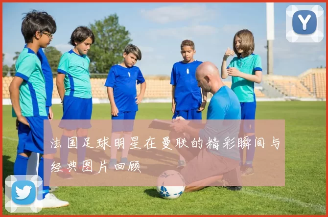 法国足球明星在曼联的精彩瞬间与经典图片回顾