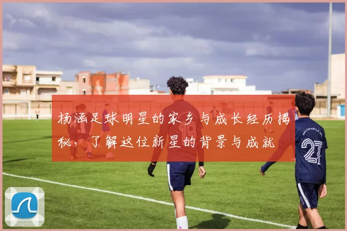 杨涵足球明星的家乡与成长经历揭秘，了解这位新星的背景与成就
