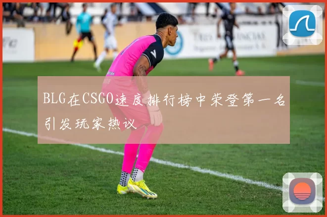 BLG在CSGO速度排行榜中荣登第一名引发玩家热议