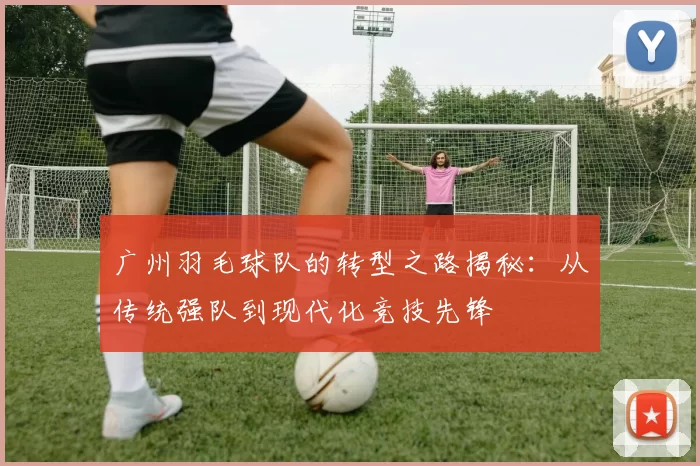 广州羽毛球队的转型之路揭秘：从传统强队到现代化竞技先锋