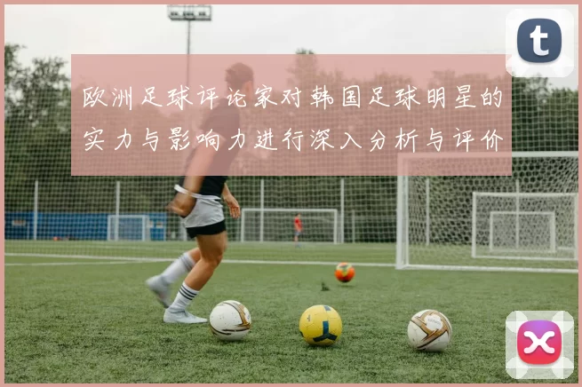欧洲足球评论家对韩国足球明星的实力与影响力进行深入分析与评价