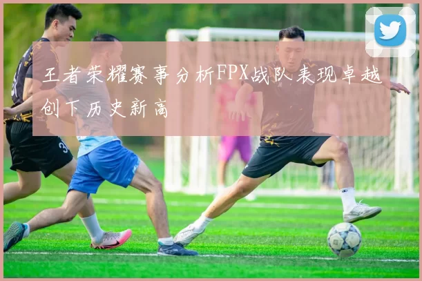 王者荣耀赛事分析FPX战队表现卓越创下历史新高