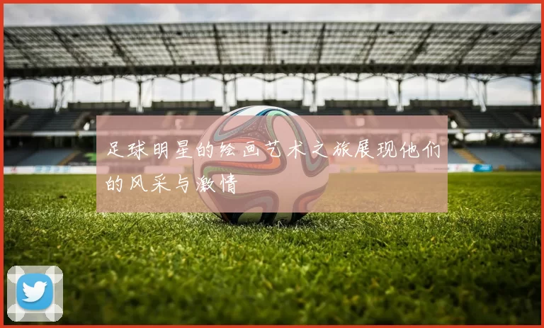 足球明星的绘画艺术之旅展现他们的风采与激情