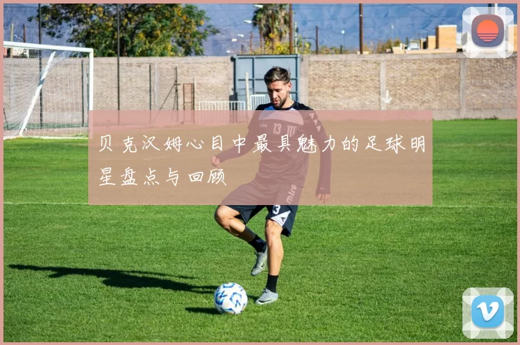 贝克汉姆心目中最具魅力的足球明星盘点与回顾