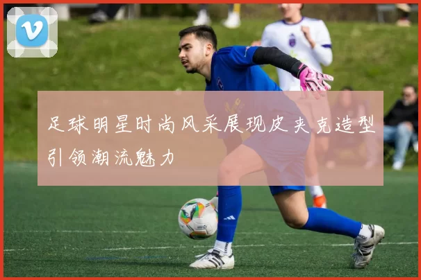足球明星时尚风采展现皮夹克造型引领潮流魅力