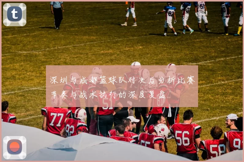 深圳与成都篮球队对决后分析比赛节奏与战术执行的深度复盘