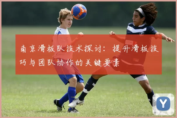南京滑板队技术探讨：提升滑板技巧与团队协作的关键要素