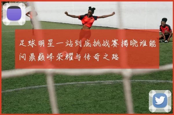 足球明星一站到底挑战赛揭晓谁能问鼎巅峰荣耀与传奇之路