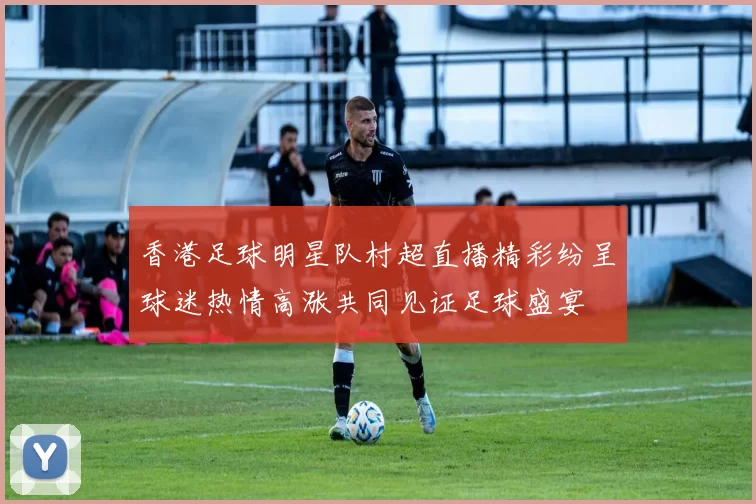香港足球明星队村超直播精彩纷呈球迷热情高涨共同见证足球盛宴