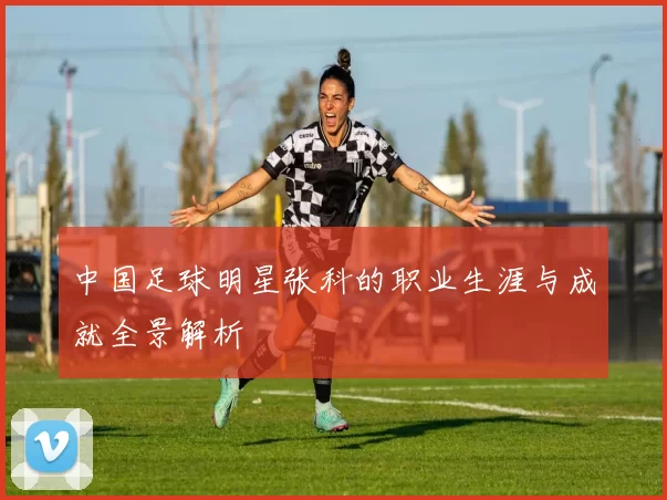 中国足球明星张科的职业生涯与成就全景解析