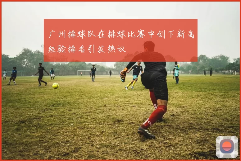 广州排球队在排球比赛中创下新高经验排名引发热议