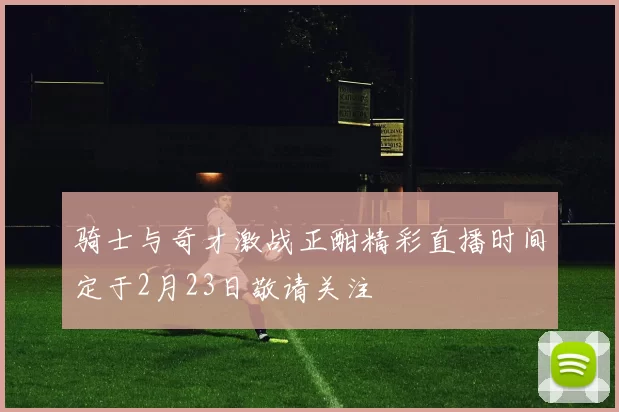 骑士与奇才激战正酣精彩直播时间定于2月23日敬请关注