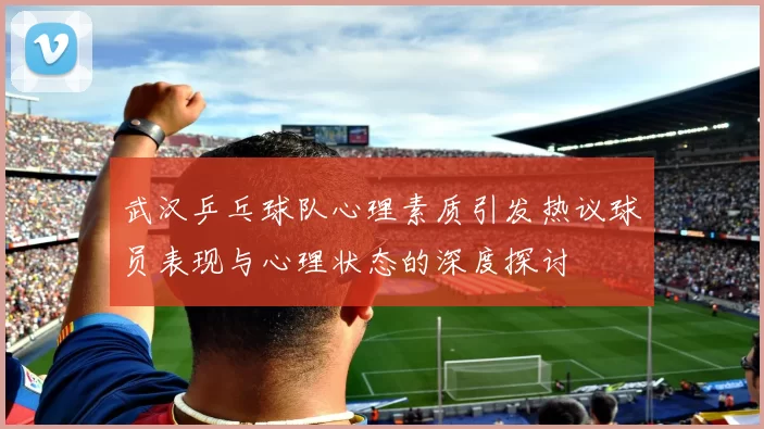 武汉乒乓球队心理素质引发热议球员表现与心理状态的深度探讨