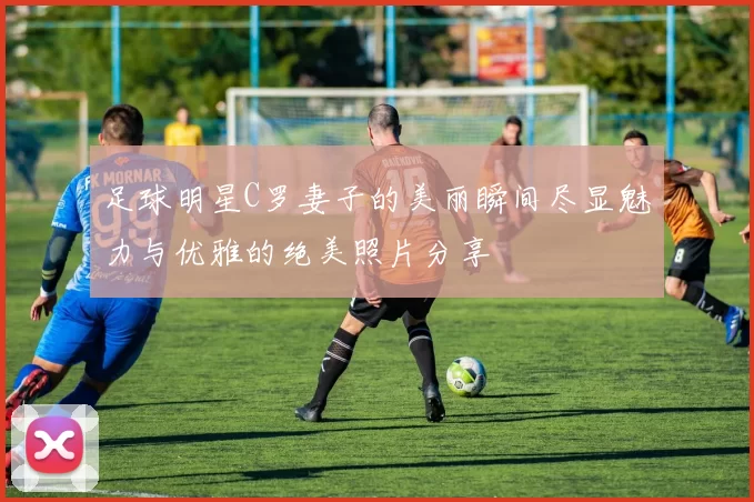 足球明星C罗妻子的美丽瞬间尽显魅力与优雅的绝美照片分享