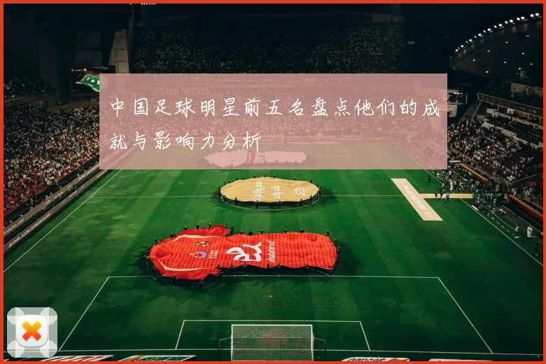 中国足球明星前五名盘点他们的成就与影响力分析