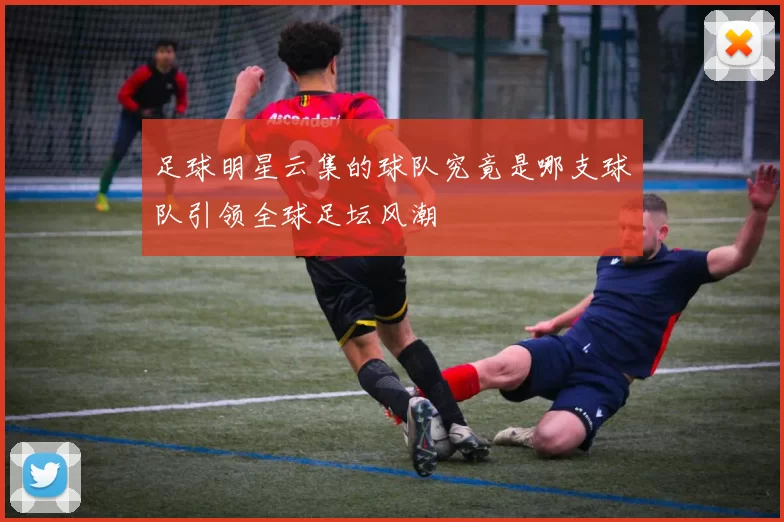 足球明星云集的球队究竟是哪支球队引领全球足坛风潮