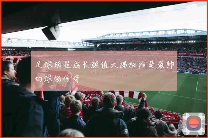 足球明星成长颜值大揭秘谁是最帅的球场传奇