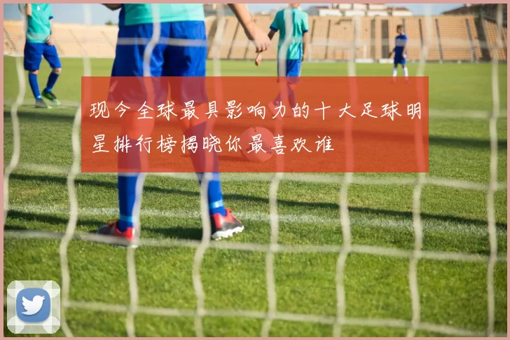 现今全球最具影响力的十大足球明星排行榜揭晓你最喜欢谁