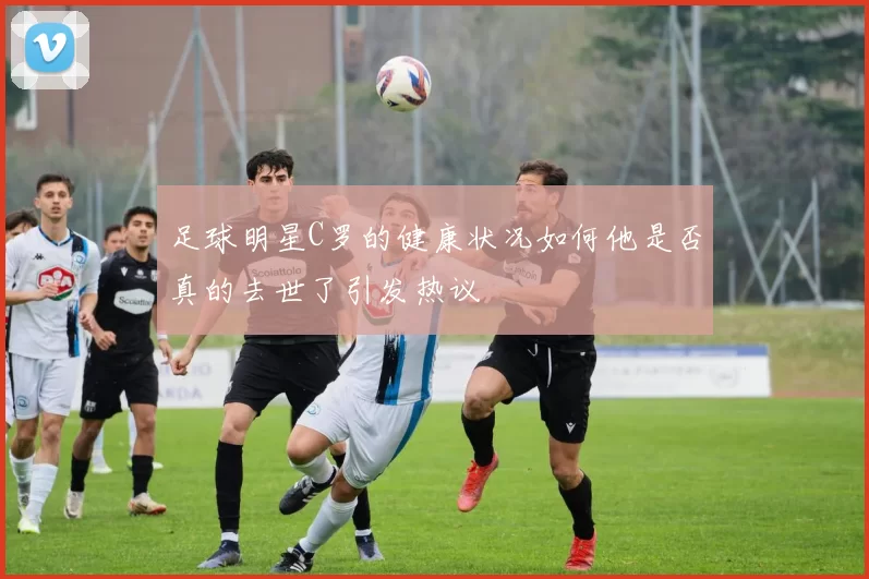 足球明星C罗的健康状况如何他是否真的去世了引发热议