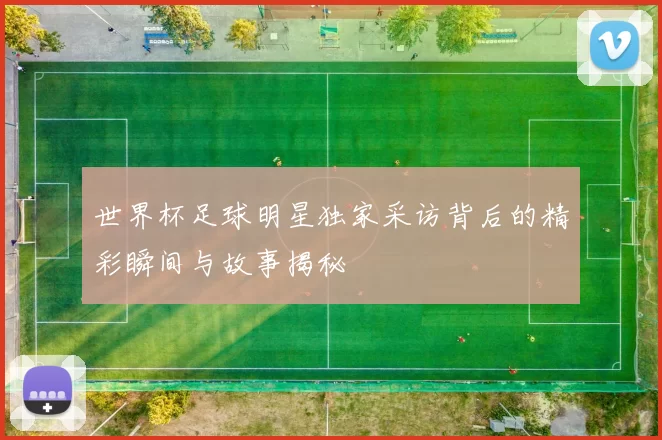 世界杯足球明星独家采访背后的精彩瞬间与故事揭秘