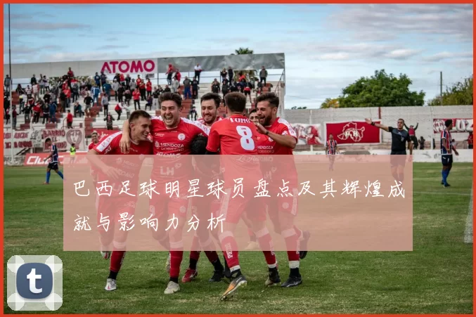 巴西足球明星球员盘点及其辉煌成就与影响力分析