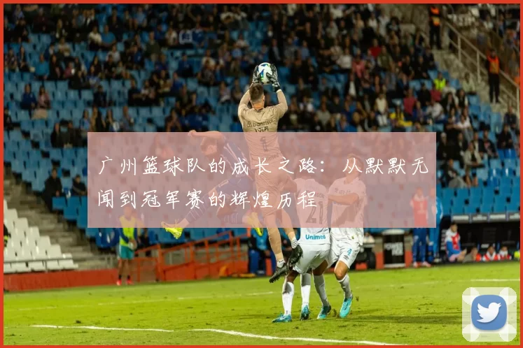 广州篮球队的成长之路：从默默无闻到冠军赛的辉煌历程