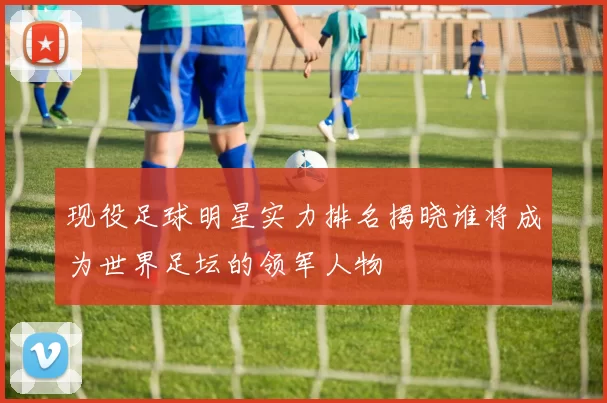 现役足球明星实力排名揭晓谁将成为世界足坛的领军人物