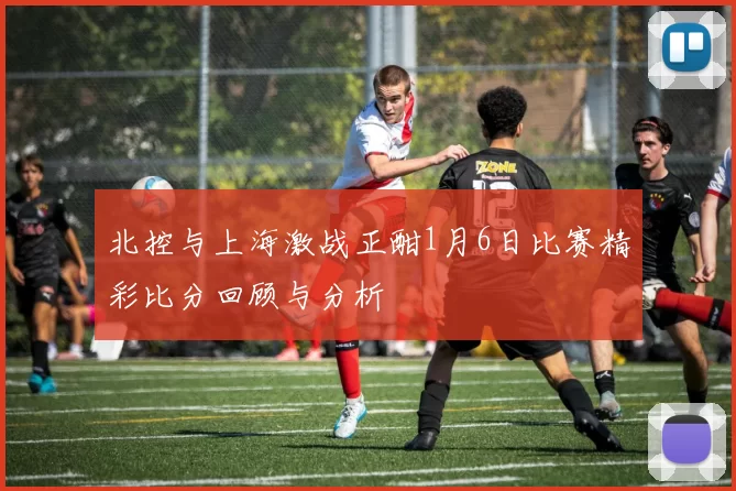 北控与上海激战正酣1月6日比赛精彩比分回顾与分析