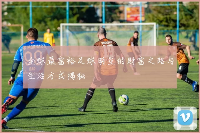 全球最富裕足球明星的财富之路与生活方式揭秘